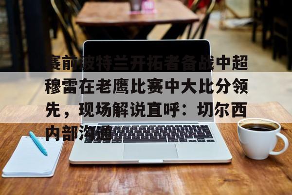 爱游戏平台-赛前波特兰开拓者备战中超穆雷在老鹰比赛中大比分领先，现场解说直呼：切尔西内部沟通